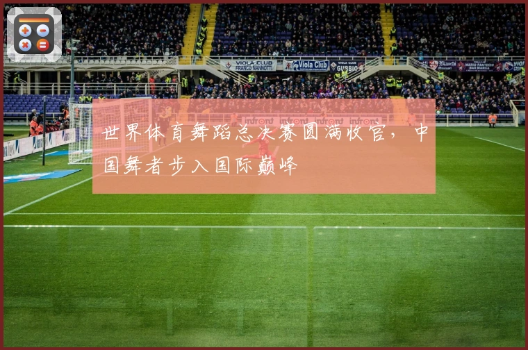 世界体育舞蹈总决赛圆满收官，中国舞者步入国际巅峰