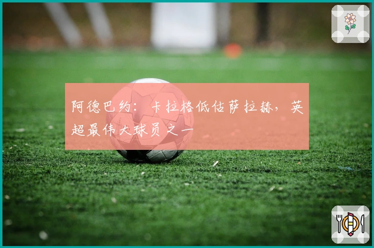 阿德巴约：卡拉格低估萨拉赫，英超最伟大球员之一