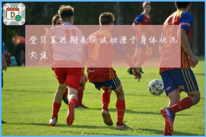 登贝莱近期表现波动源于身体状况欠佳