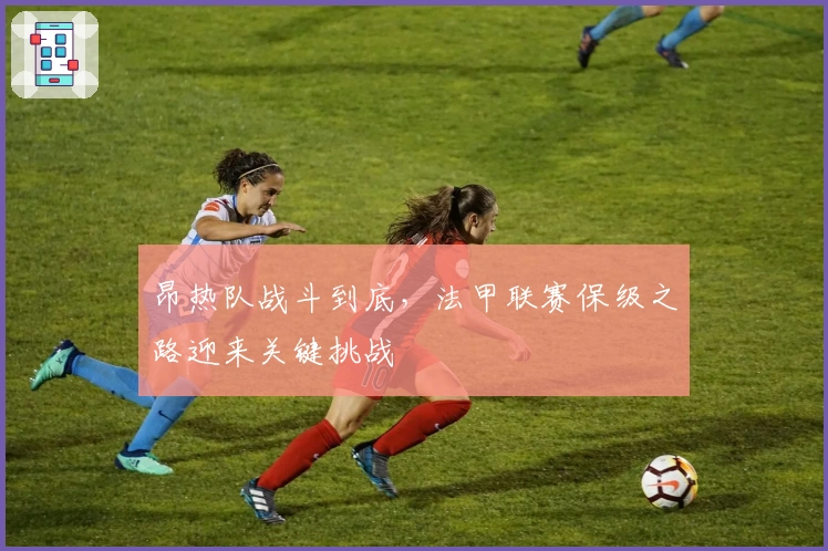 昂热队战斗到底，法甲联赛保级之路迎来关键挑战