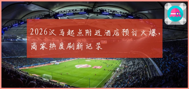 2026汉马起点附近酒店预订火爆，商家热度刷新记录