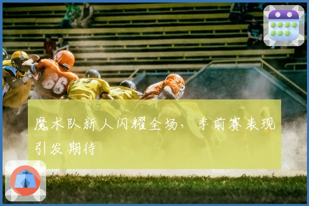 魔术队新人闪耀全场，季前赛表现引发期待