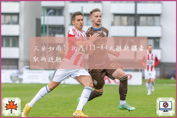 三分如雨！北汽111-84大胜新疆豪取两连胜