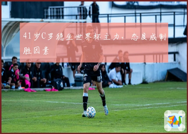 41岁C罗稳坐世界杯主力，态度成制胜因素