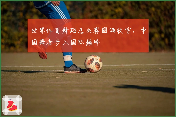 世界体育舞蹈总决赛圆满收官，中国舞者步入国际巅峰